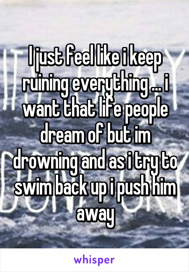 I just feel like i keep ruining everything ... i want that life people dream of but im drowning and as i try to swim back up i push him away