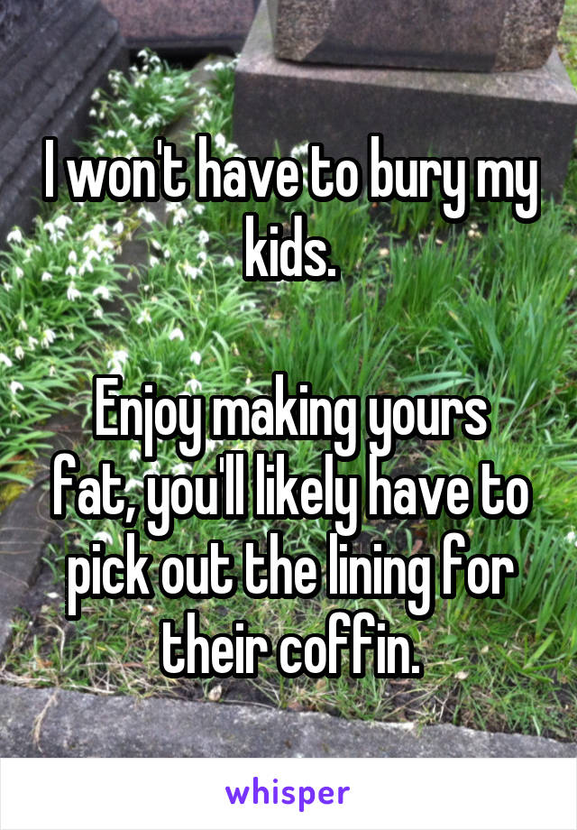 I won't have to bury my kids.

Enjoy making yours fat, you'll likely have to pick out the lining for their coffin.