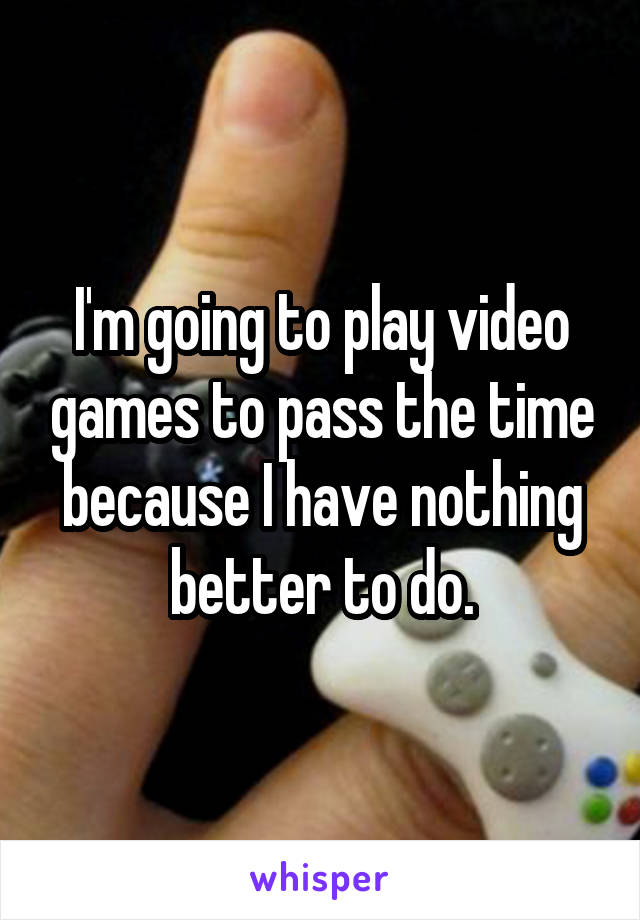 I'm going to play video games to pass the time because I have nothing better to do.