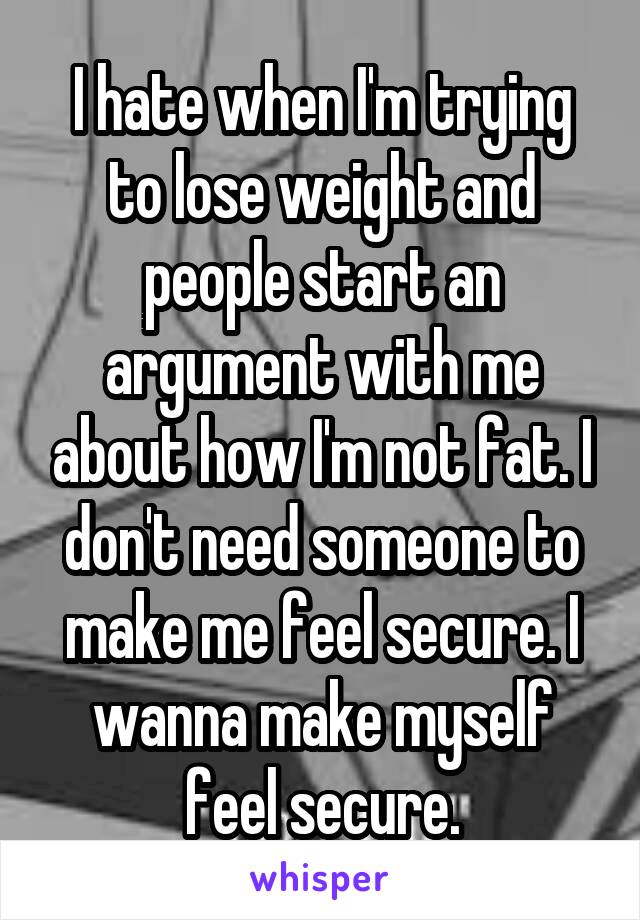 I hate when I'm trying to lose weight and people start an argument with me about how I'm not fat. I don't need someone to make me feel secure. I wanna make myself feel secure.