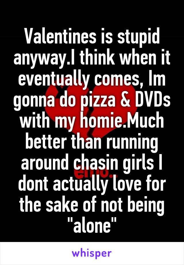 Valentines is stupid anyway.I think when it eventually comes, Im gonna do pizza & DVDs with my homie.Much better than running around chasin girls I dont actually love for the sake of not being "alone"