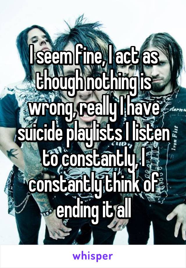 I seem fine, I act as though nothing is wrong, really I have suicide playlists I listen to constantly, I constantly think of ending it all