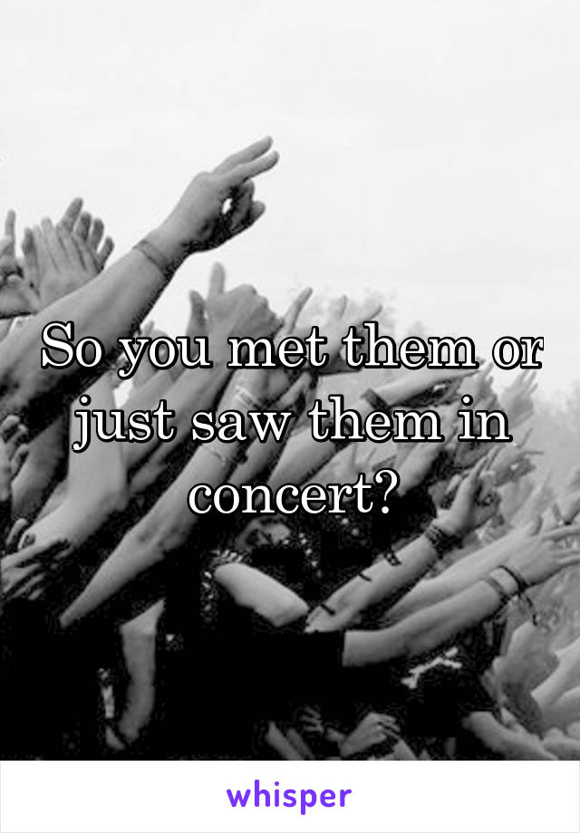 So you met them or just saw them in concert?