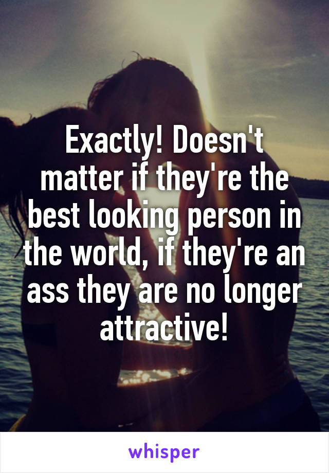 Exactly! Doesn't matter if they're the best looking person in the world, if they're an ass they are no longer attractive!