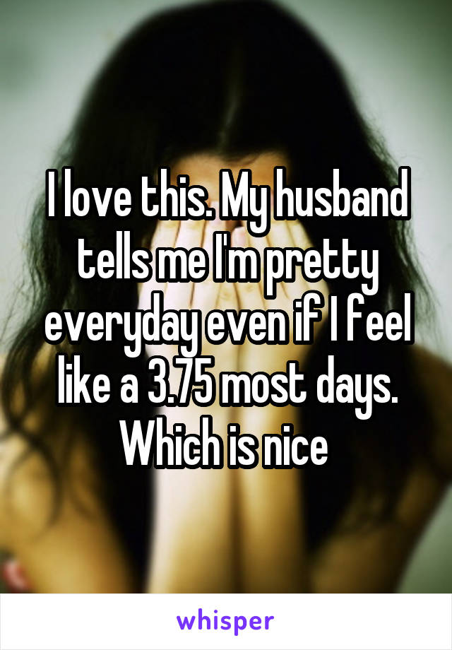 I love this. My husband tells me I'm pretty everyday even if I feel like a 3.75 most days. Which is nice 