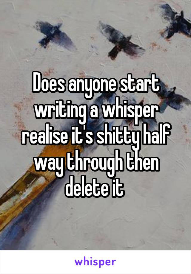 Does anyone start writing a whisper realise it's shitty half way through then delete it 