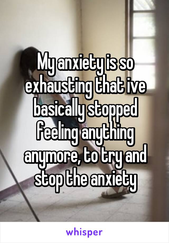 My anxiety is so exhausting that ive basically stopped feeling anything anymore, to try and stop the anxiety