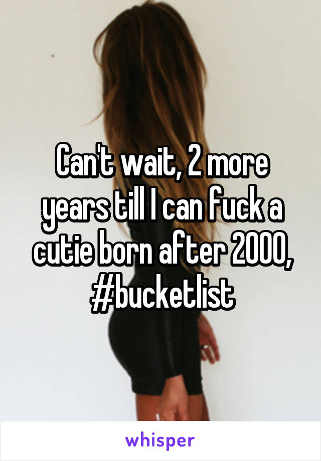 Can't wait, 2 more years till I can fuck a cutie born after 2000, #bucketlist