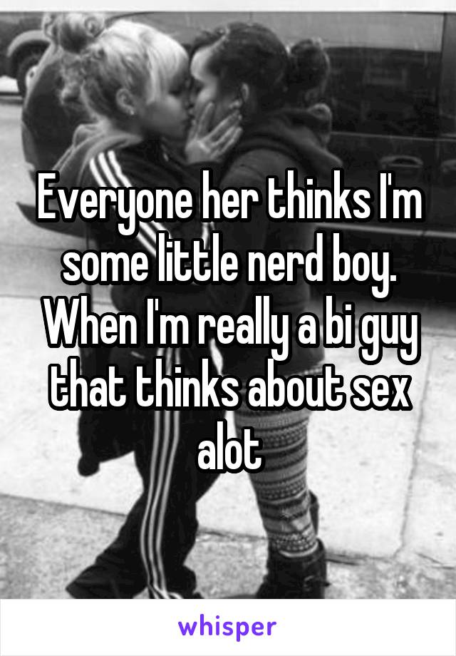 Everyone her thinks I'm some little nerd boy. When I'm really a bi guy that thinks about sex alot