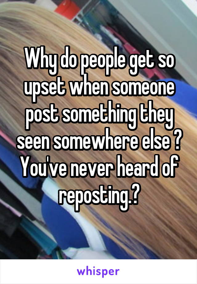 Why do people get so upset when someone post something they seen somewhere else ? You've never heard of reposting.?
