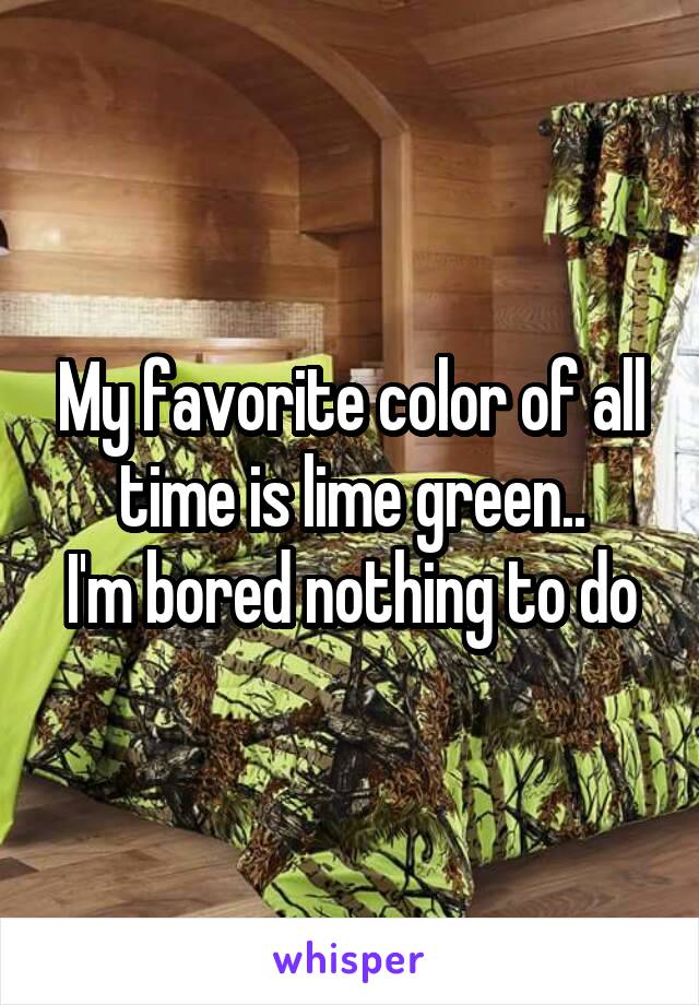 My favorite color of all time is lime green..
I'm bored nothing to do