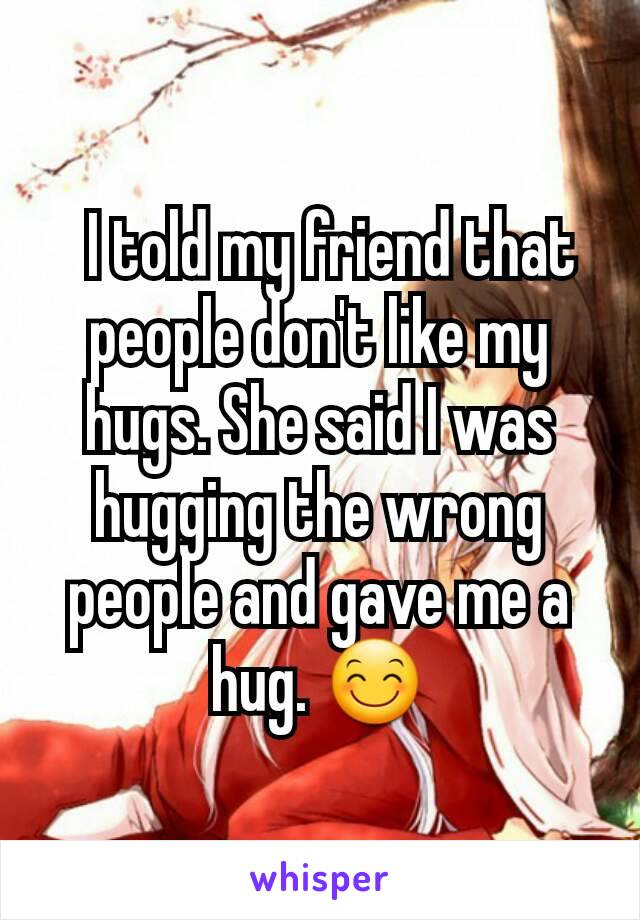   I told my friend that people don't like my hugs. She said I was hugging the wrong people and gave me a hug. 😊