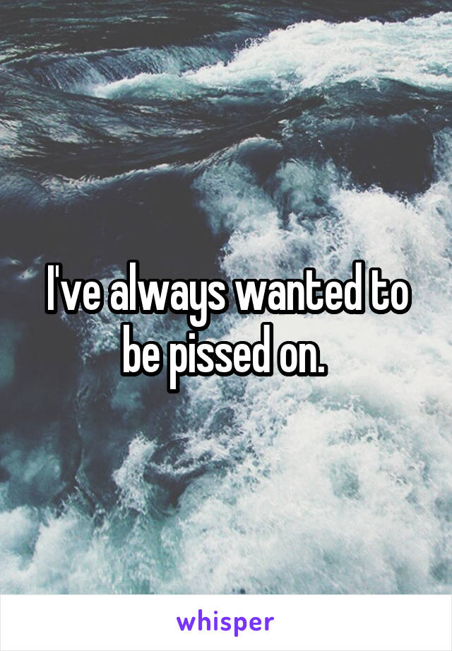 I've always wanted to be pissed on. 