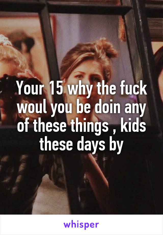 Your 15 why the fuck woul you be doin any of these things , kids these days by