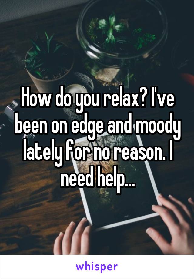 How do you relax? I've been on edge and moody lately for no reason. I need help...