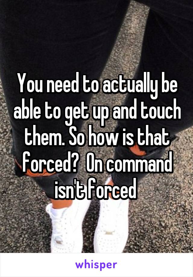 You need to actually be able to get up and touch them. So how is that forced?  On command isn't forced 