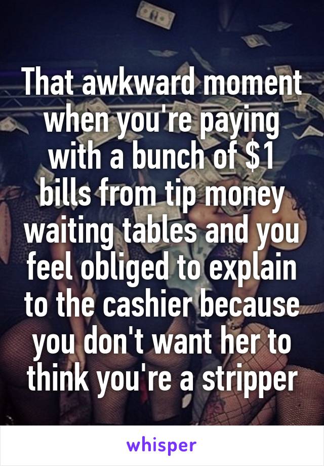 That awkward moment when you're paying with a bunch of $1 bills from tip money waiting tables and you feel obliged to explain to the cashier because you don't want her to think you're a stripper