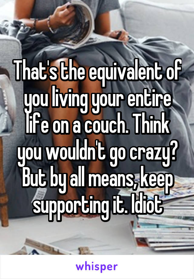 That's the equivalent of you living your entire life on a couch. Think you wouldn't go crazy? But by all means, keep supporting it. Idiot