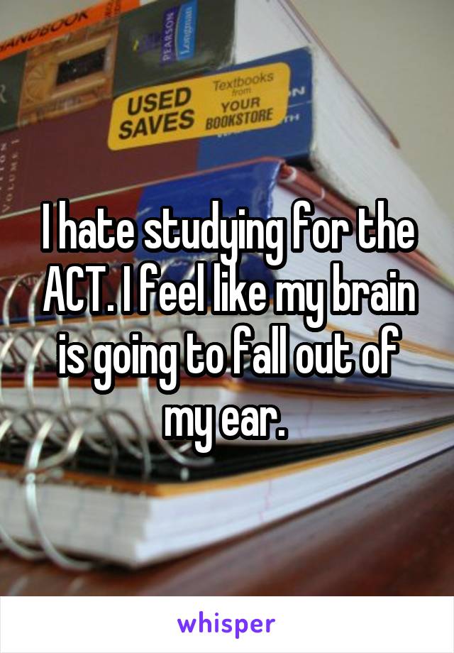 I hate studying for the ACT. I feel like my brain is going to fall out of my ear. 