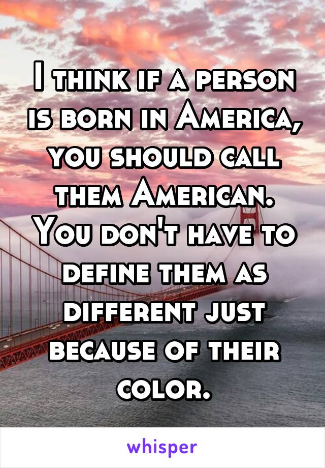 I think if a person is born in America, you should call them American.
You don't have to define them as different just because of their color.