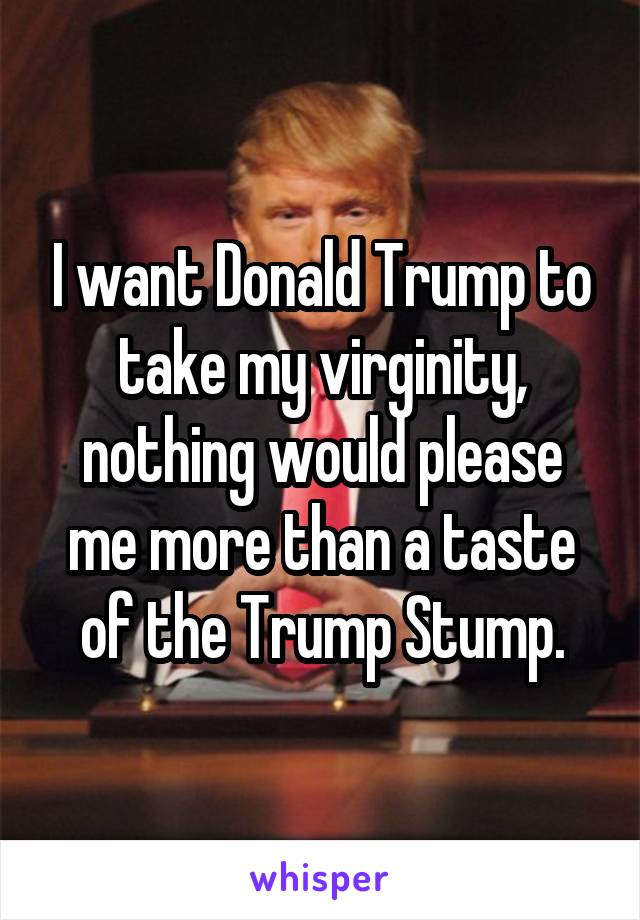 I want Donald Trump to take my virginity, nothing would please me more than a taste of the Trump Stump.