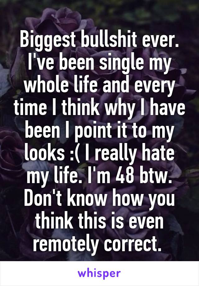 Biggest bullshit ever. I've been single my whole life and every time I think why I have been I point it to my looks :( I really hate my life. I'm 48 btw. Don't know how you think this is even remotely correct. 