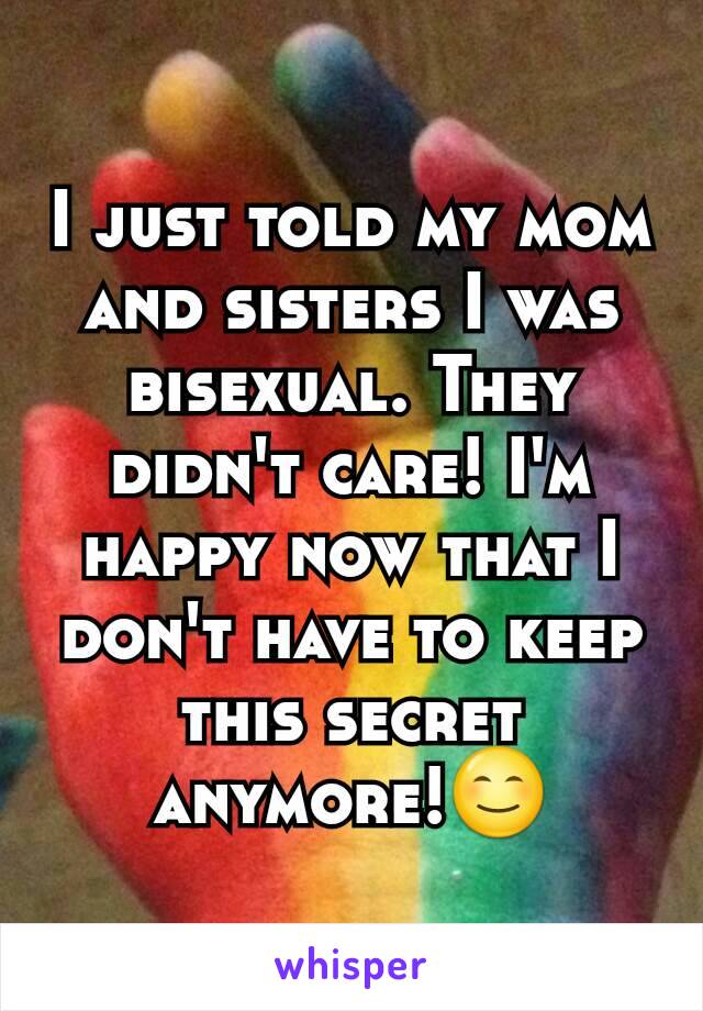 I just told my mom and sisters I was bisexual. They didn't care! I'm happy now that I don't have to keep this secret anymore!😊