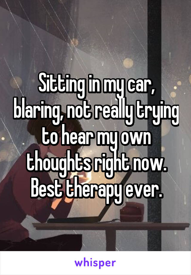 Sitting in my car, blaring, not really trying to hear my own thoughts right now. Best therapy ever.