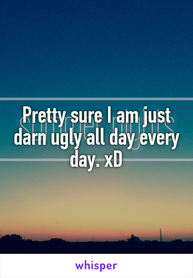 Pretty sure I am just darn ugly all day every day. xD