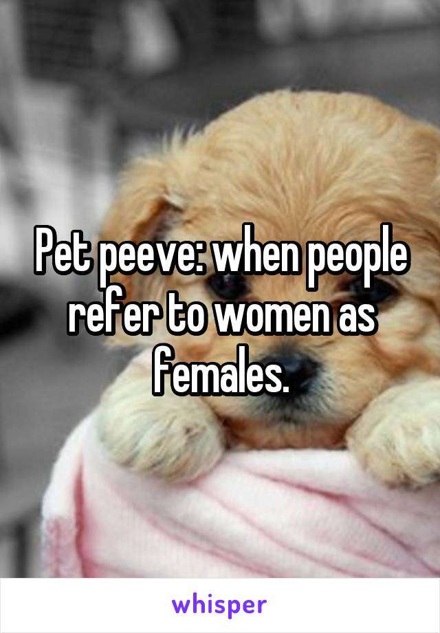 Pet peeve: when people refer to women as females.