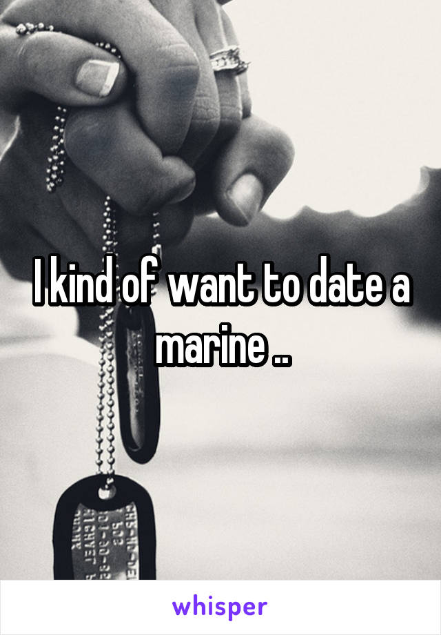 I kind of want to date a marine ..