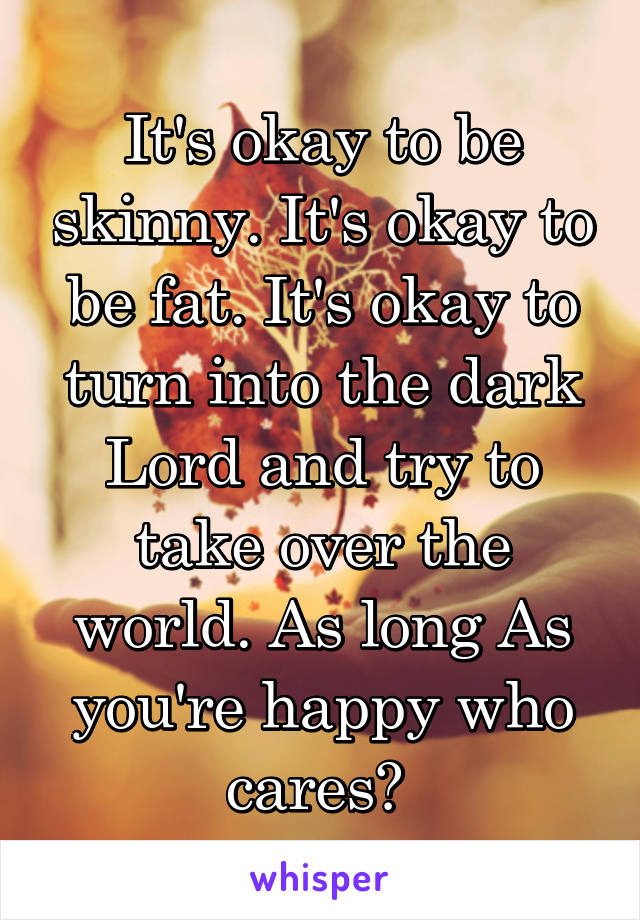 It's okay to be skinny. It's okay to be fat. It's okay to turn into the dark Lord and try to take over the world. As long As you're happy who cares? 