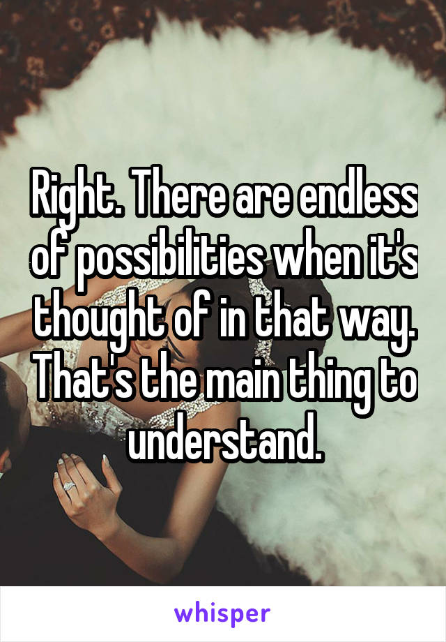 Right. There are endless of possibilities when it's thought of in that way. That's the main thing to understand.