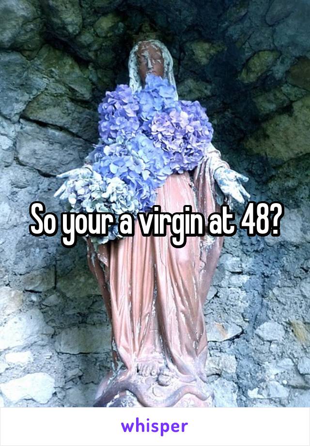 So your a virgin at 48?