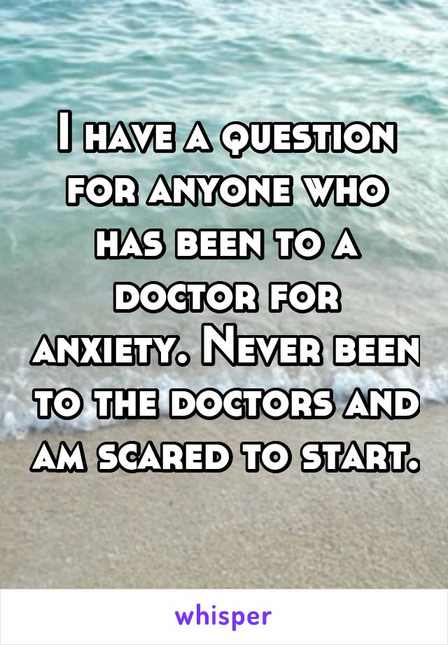 I have a question for anyone who has been to a doctor for anxiety. Never been to the doctors and am scared to start. 