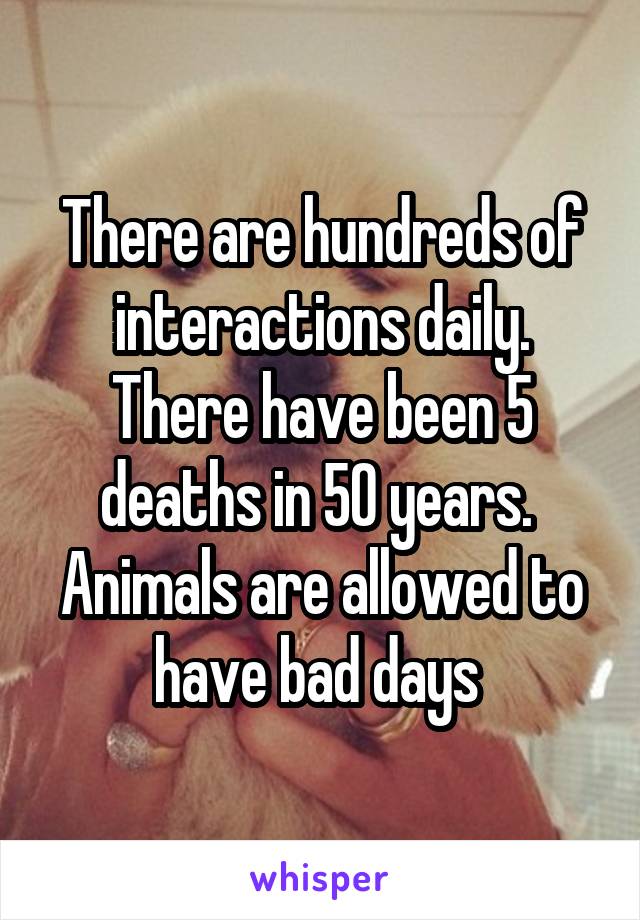 There are hundreds of interactions daily. There have been 5 deaths in 50 years.  Animals are allowed to have bad days 