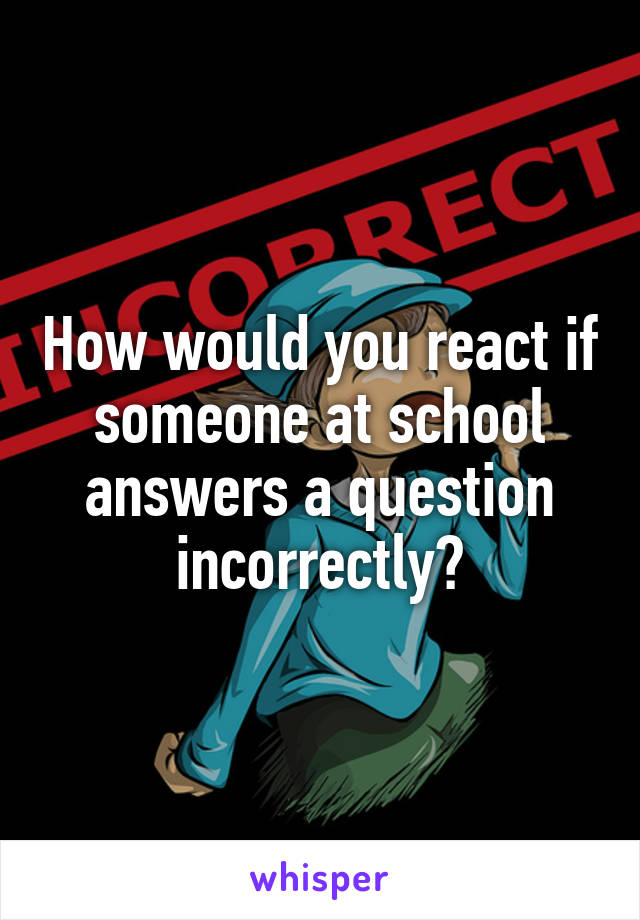 How would you react if someone at school answers a question incorrectly?