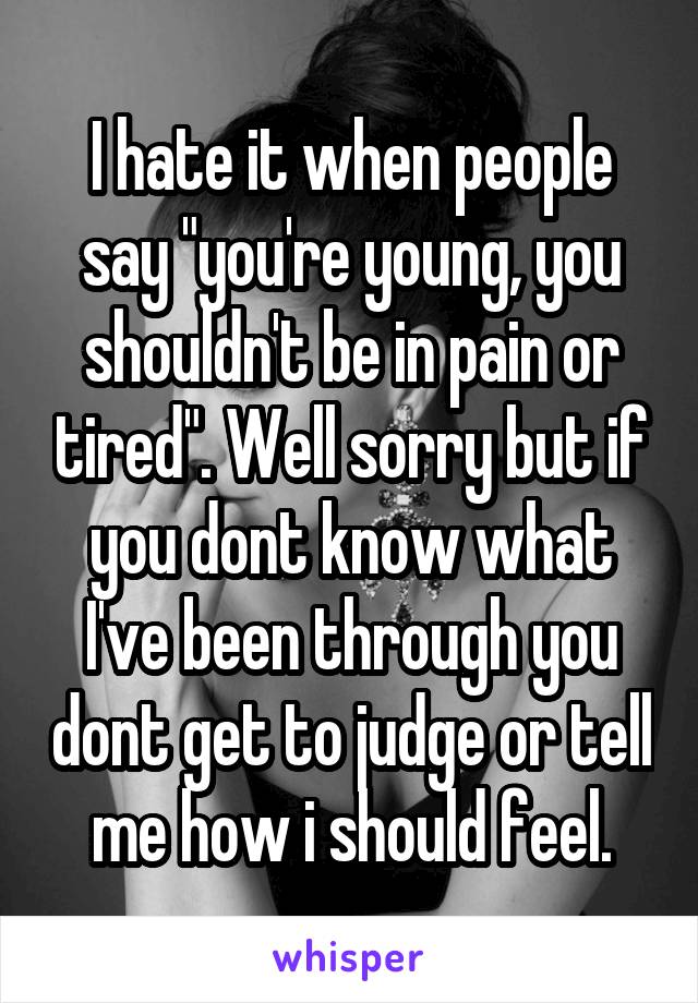 I hate it when people say "you're young, you shouldn't be in pain or tired". Well sorry but if you dont know what I've been through you dont get to judge or tell me how i should feel.