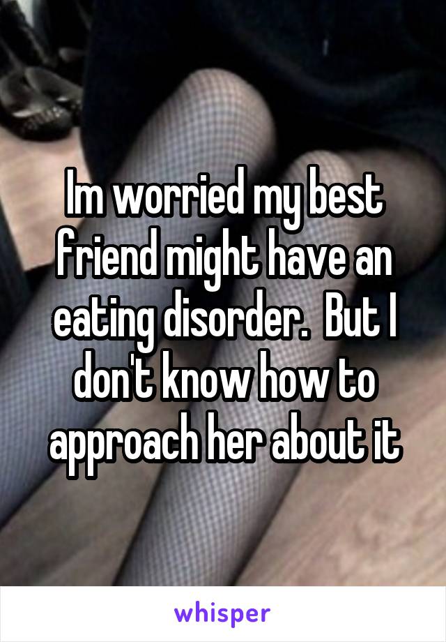 Im worried my best friend might have an eating disorder.  But I don't know how to approach her about it