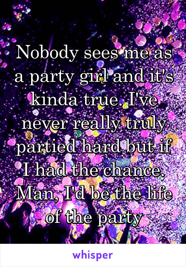 Nobody sees me as a party girl and it's kinda true. I've never really truly partied hard but if I had the chance. Man, I'd be the life of the party