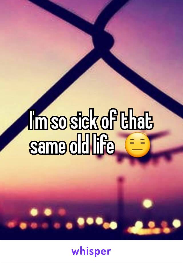 I'm so sick of that same old life  😑