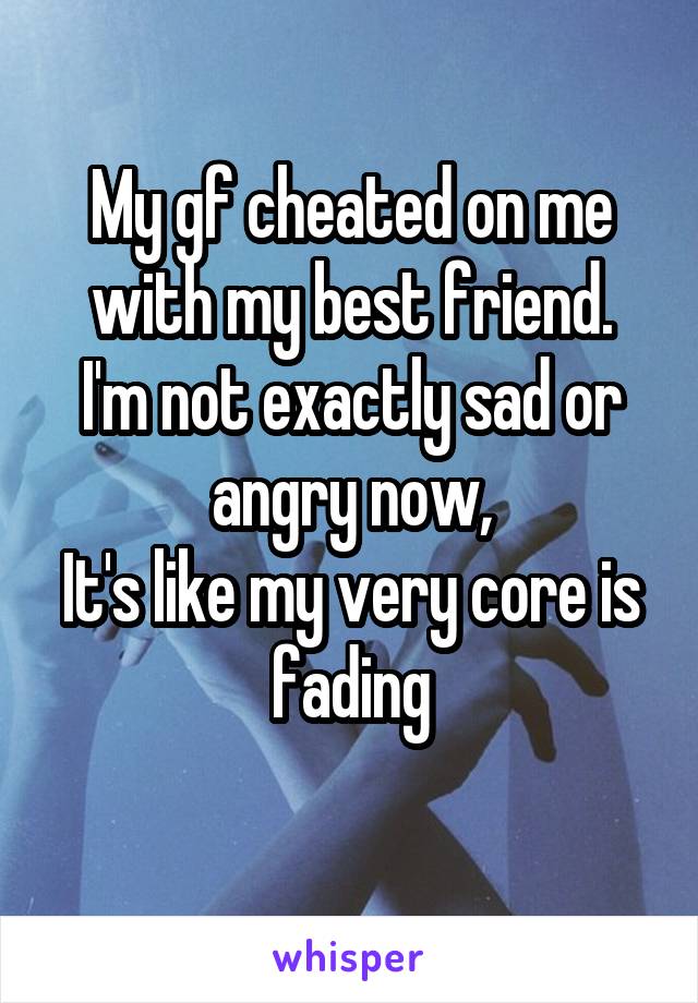 My gf cheated on me with my best friend.
I'm not exactly sad or angry now,
It's like my very core is fading
