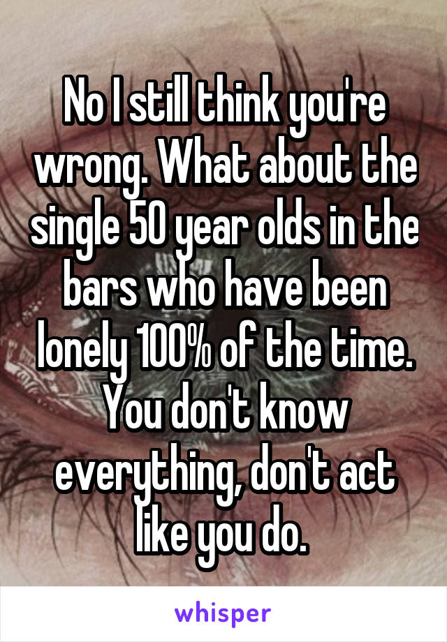 No I still think you're wrong. What about the single 50 year olds in the bars who have been lonely 100% of the time. You don't know everything, don't act like you do. 