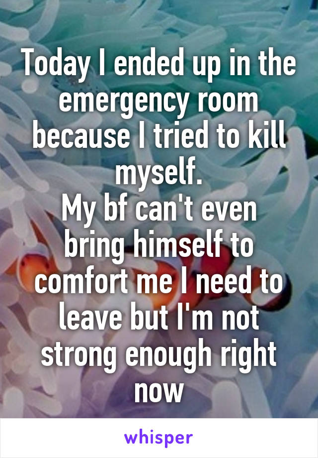 Today I ended up in the emergency room because I tried to kill myself.
My bf can't even bring himself to comfort me I need to leave but I'm not strong enough right now