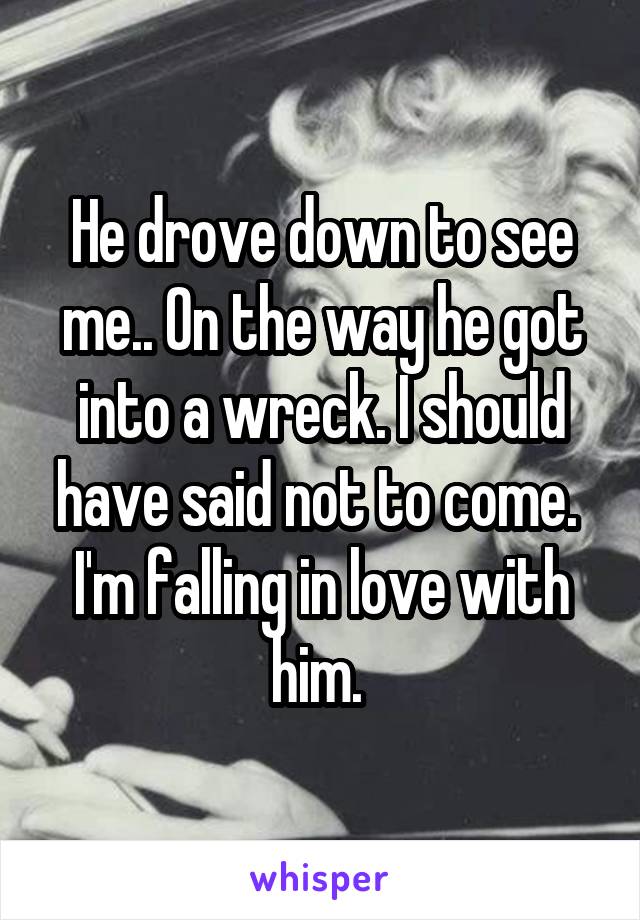 He drove down to see me.. On the way he got into a wreck. I should have said not to come. 
I'm falling in love with him. 