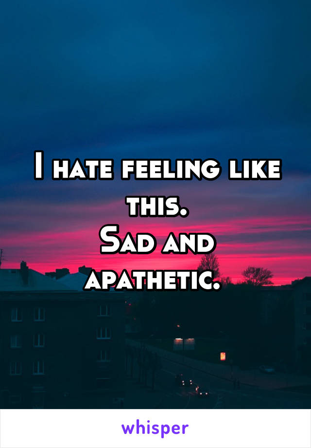 I hate feeling like this.
Sad and apathetic. 