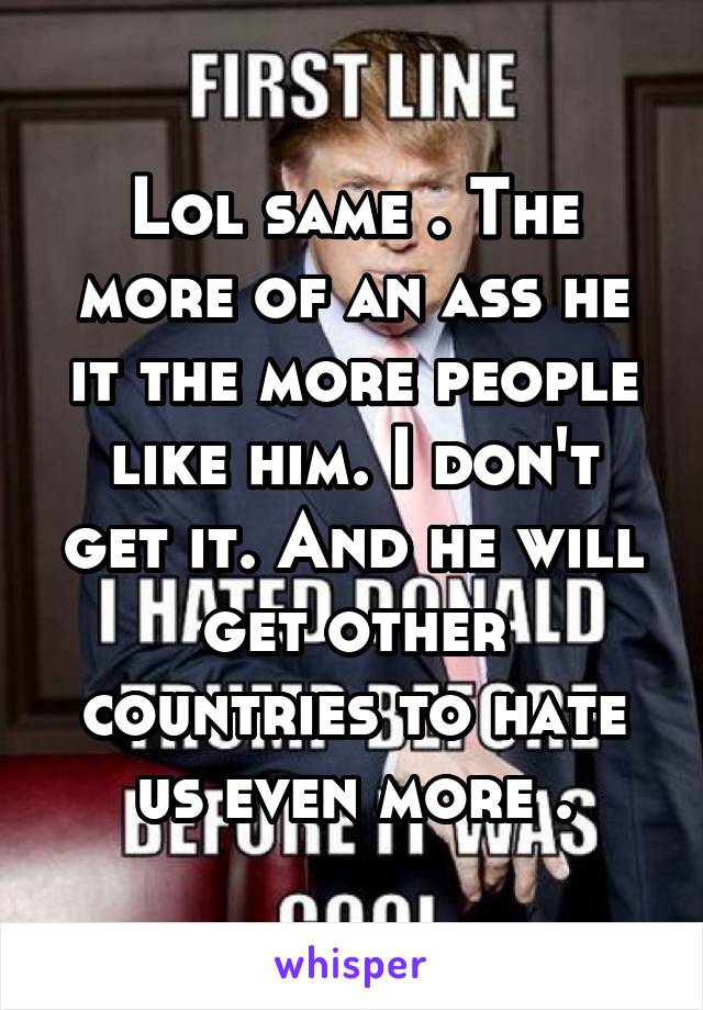 Lol same . The more of an ass he it the more people like him. I don't get it. And he will get other countries to hate us even more .