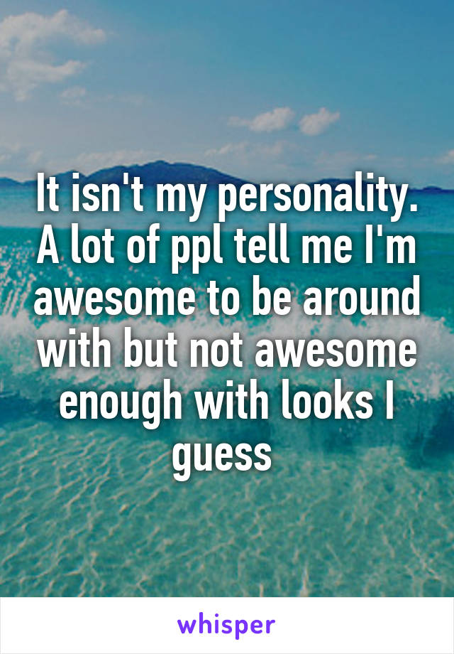 It isn't my personality. A lot of ppl tell me I'm awesome to be around with but not awesome enough with looks I guess 