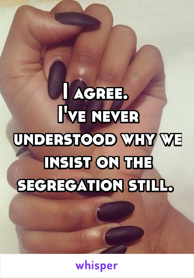 I agree. 
I've never understood why we insist on the segregation still. 