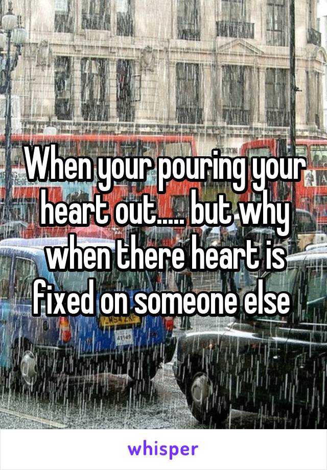 When your pouring your heart out..... but why when there heart is fixed on someone else 